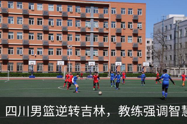 四川男篮逆转吉林，教练强调智慧与运气的重要性